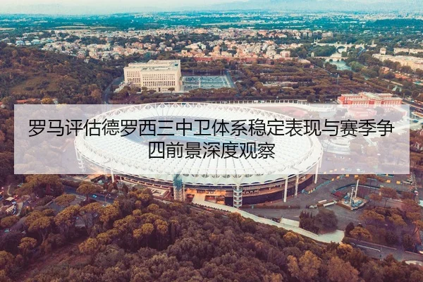 罗马评估德罗西三中卫体系稳定表现与赛季争四前景深度观察