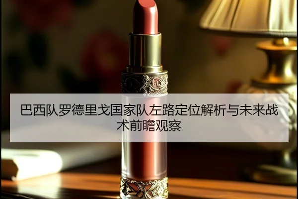 巴西队罗德里戈国家队左路定位解析与未来战术前瞻观察